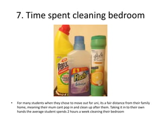 7. Time spent cleaning bedroom




•   For many students when they chose to move out for uni, its a fair distance from their family
    home, meaning their mum cant pop in and clean up after them. Taking it in to their own
    hands the average student spends 2 hours a week cleaning their bedroom
 