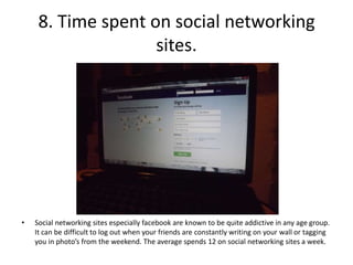 8. Time spent on social networking
                    sites.




•   Social networking sites especially facebook are known to be quite addictive in any age group.
    It can be difficult to log out when your friends are constantly writing on your wall or tagging
    you in photo’s from the weekend. The average spends 12 on social networking sites a week.
 