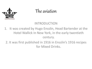 The aviation 
INTRODUCTION 
1. It was created by Hugo Ensslin, Head Bartender at the 
Hotel Wallick In New York, in the early twentieth 
century. 
2. It was first published in 1916 in Ensslin’s 1916 recipes 
for Mixed Drinks. 
 