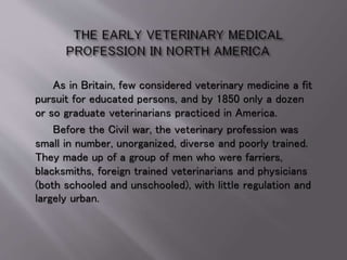As in Britain, few considered veterinary medicine a fit
pursuit for educated persons, and by 1850 only a dozen
or so graduate veterinarians practiced in America.
Before the Civil war, the veterinary profession was
small in number, unorganized, diverse and poorly trained.
They made up of a group of men who were farriers,
blacksmiths, foreign trained veterinarians and physicians
(both schooled and unschooled), with little regulation and
largely urban.
 