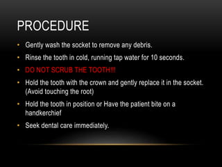 PROCEDURE
• Gently wash the socket to remove any debris.
• Rinse the tooth in cold, running tap water for 10 seconds.
• DO NOT SCRUB THE TOOTH!!!
• Hold the tooth with the crown and gently replace it in the socket.
(Avoid touching the root)
• Hold the tooth in position or Have the patient bite on a
handkerchief
• Seek dental care immediately.
 
