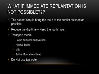 WHAT IF IMMEDIATE REPLANTATION IS
NOT POSSIBLE???
• The patient should bring the tooth to the dentist as soon as
possible.
• Reduce the dry-time – Keep the tooth moist
• Transport media
• Hanks balanced salt solution
• Normal Saline
• Milk
• Saliva (Buccal vestibule)
• Do Not use tap water
 