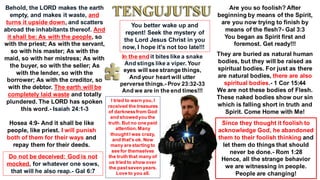 Behold, the LORD makes the earth
empty, and makes it waste, and
turns it upside down, and scatters
abroad the inhabitants thereof. And
it shall be: As with the people, so
with the priest; As with the servant,
so with his master; As with the
maid, so with her mistress; As with
the buyer, so with the seller; As
with the lender, so with the
borrower; As with the creditor, so
with the debtor. The earth will be
completely laid waste and totally
plundered. The LORD has spoken
this word.- Isaiah 24:1-3
You better wake up and
repent! Seek the mystery of
the Lord Jesus Christ in you
now, I hope it's not too late!!!
Hosea 4:9- And it shall be like
people, like priest. I will punish
both of them for their ways and
repay them for their deeds.
Do not be deceived: God is not
mocked, for whatever one sows,
that will he also reap.- Gal 6:7
Are you so foolish? After
beginning by means of the Spirit,
are you now trying to finish by
means of the flesh?- Gal 3:3
You began as Spirit first and
foremost. Get ready!!!
They are buried as natural human
bodies, but they will be raised as
spiritual bodies. For just as there
are natural bodies, there are also
spiritual bodies.- 1 Cor 15:44
We are not these bodies of Flesh.
These naked bodies show our sin
which is falling short in truth and
Spirit. Come Home with Me!
Since they thought it foolish to
acknowledge God, he abandoned
them to their foolish thinking and
let them do things that should
never be done.- Rom 1:28
Hence, all the strange behavior
we are witnessing in people.
People are changing!
In the end it bites like a snake
And stings like a viper. Your
eyes will see strange things,
And your heart will utter
perverse things.- Prov 23:32-33
And we are in the end times!!!
I tried to warn you,I
received the treasures
of darknessfrom God
and showedyou the
truth. But no one paid
attention.Many
thoughtI was crazy,
and that's ok. Now
many are starting to
see for themselves
the truth that many of
us tried to show over
the pastseven years.
Love to you all.
 