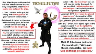 1 Cor 9:24- Do you not know that
in a race all the runners run, but
only one gets the prize? Run in
such a way as to get the prize.
2 Chro 15:7- But as for you, be
strong and do not give up, for
your work will be rewarded.”
Galatians 6:9- Let us not become
weary in doing good, for at the
proper time we will reap a
harvest if we do not give up.
Genesis 50:20- You intended to harm
me, but God intended it for good to
accomplish what is now being done,
the saving of many lives.
Hebrews 11:6- And without faith it
is impossible to please God,
because anyone who comes to
him must believe that he exists
and that he rewards those who
earnestly seek him.
Isaiah 41:10- So do not fear, for I am
with you; do not be dismayed, for I
am your God. I will strengthen you
and help you; I will uphold you with
my righteous right hand.
Jeremiah 29:11 -For I know the plans I
have for you,” declares the LORD,
“plans to prosper you and not to harm
you, plans to give you hope and a future.
John 8:12 - When Jesus spoke again to the
people, he said, “I am the light of the
world. Whoever follows me will never walk
in darkness, but will have the light of life.”
Luke 18:1- Then Jesus told his disciples
a parable to show them that they should
always pray and not give up.
Matt 19:26- Jesus looked at
them and said, “With man
this is impossible, but with
God all things are possible.”
Read!!!
 