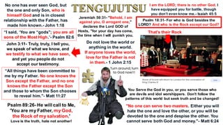 John 3:11- Truly, truly, I tell you,
we speak of what we know, and
we testify to what we have seen,
and yet you people do not
accept our testimony.
No one has ever seen God, but
the one and only Son, who is
himself God and is in closest
relationship with the Father, has
made him known.- John 1:18
“I said, ‘You are “gods"; you are all
sons of the Most High.’- Psalm 82:6
“All things have been committed to
me by my Father. No one knows the
Son except the Father, and no one
knows the Father except the Son
and those to whom the Son chooses
to reveal him."- Matt 11:27
Psalm 89:26- He will call to Me,
'You are my Father, my God,
the Rock of my salvation.'
Love is the truth, hate not another!
I am the LORD; there is no other God. I
have equipped you for battle, though
you don’t even know me.- Isaiah 45:5
Psalm 18:31- For who is God besides the
LORD? And who is the Rock except our God?
That's their Rock
You Serve the God in you, or you serve those who
are devils and idol worshippers. Don't follow the
patterns of this world but seek truth and be changed!
"No one can serve two masters. Either you will
hate the one and love the other, or you will be
devoted to the one and despise the other. You
cannot serve both God and money."- Matt 6:24
Do not love the world or
anything in the world.
If anyone loves the world,
love for the Father is not
in them.- 1 John 2:15
Turn around, turn
to God now!!!
Jeremiah 50:31- "Behold, I am
against you, O arrogant one,"
declares the Lord GOD of
Hosts, "for your day has come,
the time when I will punish you.
 