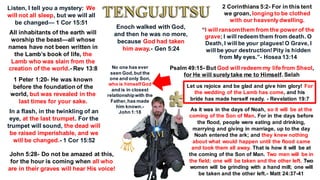 Listen, I tell you a mystery: We
will not all sleep, but we will all
be changed— 1 Cor 15:51
2 Corinthians 5:2- For in this tent
we groan, longing to be clothed
with our heavenlydwelling.
All inhabitants of the earth will
worship the beast—all whose
names have not been written in
the Lamb’s book of life, the
Lamb who was slain from the
creation of the world.- Rev 13:8
1 Peter 1:20- He was known
before the foundation of the
world, but was revealed in the
last times for your sake.
In a flash, in the twinkling of an
eye, at the last trumpet. For the
trumpet will sound, the dead will
be raised imperishable, and we
will be changed.- 1 Cor 15:52
John 5:28- Do not be amazed at this,
for the hour is coming when all who
are in their graves will hear His voice!
“I will ransomthem from the power of the
grave; I will redeem them from death. O
Death, I will be your plagues!O Grave, I
will be your destruction!Pity is hidden
from My eyes.”- Hosea 13:14
Psalm 49:15- But God will redeem my life from Sheol,
for He will surelytake me to Himself. Selah
Let us rejoice and be glad and give him glory! For
the wedding of the Lamb has come, and his
bride has made herself ready. - Revelation 19:7
Enoch walked with God,
and then he was no more,
because God had taken
him away.- Gen 5:24
As it was in the days of Noah, so it will be at the
coming of the Son of Man. For in the days before
the flood, people were eating and drinking,
marrying and giving in marriage, up to the day
Noah entered the ark; and they knew nothing
about what would happen until the flood came
and took them all away. That is how it will be at
the coming of the Son of Man. Two men will be in
the field; one will be taken and the other left. Two
women will be grinding with a hand mill; one will
be taken and the other left.- Matt 24:37-41
No one has ever
seen God,but the
one and only Son,
who is himselfGod
and is in closest
relationshipwith the
Father,has made
him known.-
John 1:18
 