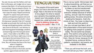 You see me you see the Father, and I see
their sinful ways, yet I judge not as I was a
creature like them. It's all vanityand man
is as nothing. They are dead in Christ. I'm
finished in the flesh, I am Spirit. What a
man sows He reaps. Repent and Know
thyself. I'm aware many will remain
asleep and experience great evilsand
horrors coming upon this Earth. I share
this because I wouldn't like it if I started
to wake up and seek the truth due to the
strange world getting darker, and there
was none to be found. I am witness to
God sharing great knowledge, wisdom,
and warnings over the last past seven
years. I have taken a lot offline now.
Because the main focus right now, is to be
turning to the Lord Jesus Christ in us.
As you might be aware we are out of
time. No one knows the Day or the Hour
when it happens.
I wish you all the best.
The Lord Jesus Christ is the truth, but this
world is against God and the truth!
This is not our world. We've been lied
to about everything, yet God put us
here for a reason. But now is the time
to Wake up and be transformed!
They are working hard to keep
everyone asleep because of what's
coming, and yet I see the insanity
getting worse, this alone should be
shaking the Heavens, that's the
minds of men. You have no idea how
dark and evil this world is!
Can you not see how fake it all is?
The presentation of this world should
be getting more people to question
reality. The old world has already
gone. The world is only going to get
worse before their own fruits destroy
them. How do I know, because it's all
Scripted hence, scripture! All the
patterns, symbolism, and events are
revealed in the Bible.
The people of the world were
angry; but now is the time for your
anger. Now is the time for the dead
to be judged. It is time to reward
your servants the prophets and to
reward your holy people, all who
respect you, great and small. It is
time to destroy those who
destroy the earth!”- Rev 11:18
"Then you will know the truth, and
the truth will set you free."- John 8:32
Truth drops are
all around us-
Pay attention!!!
God is
communicating
with many!
You can feel
something big is
coming, can't you?
If you only knew
half of it. please
turn to God in you
now!
 