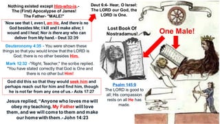 Lost Book Of
Nostradamus! One Male!
Nothing existed except Him-who-is.-
The (First) Apocalypse of James!
The Father- "MALE!"
‘Now see that I, even I, am He, And there is no
God besides Me; I kill and I make alive; I
wound and I heal; Nor is there any who can
deliver from My hand.- Deut 32:39
Deuteronomy 4:35 - You were shown these
things so that you would know that the LORD is
God; there is no other besides Him.
Mark 12:32 -"Right, Teacher," the scribe replied.
"You have stated correctly that God is One and
there is no other but Him!
God did this so that they would seek him and
perhaps reach out for him and find him, though
he is not far from any one of us.- Acts 17:27
Deut 6:4- Hear, O Israel:
The LORD our God, the
LORD is One.
Psalm 145:9
The LORD is good to
all; His compassion
rests on all He has
made.
Jesus replied, “Anyone who loves me will
obey my teaching. My Father will love
them, and we will come to them and make
our homewith them.- John 14:23
 