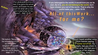 If you belonged to the world, it would love you as its
own. As it is, you do not belong to the world, but I
have chosen you out of the world. That is why the
world hates you. - John 15:19
He replied, “Because
the knowledge of the
secrets of the
kingdom of heaven
has been given to
you, but not to them.-
Matt 13:11
For what profit is it to a
man if he gains the whole
world, and loses his own
soul? Or what will a man
give in exchange for his
soul? - Matt 16:26
And I heard another voice
from heaven saying,
“Come out of her, my
people, lest you share in
her sins, and lest you
receive of her plagues.-
Rev 18:4
 