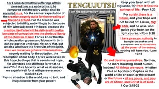For I consider that the sufferings of this
present time are not worthy to be
compared with the glory which shall be
revealed in us. For the earnest expectation of
the creation eagerlywaits for the revealing of
the sons of God. For the creation was
subjected to futility, not willingly, but because
of Him who subjected it in hope; because the
creation itself also will be delivered fromthe
bondage of corruption into the glorious liberty
of the children of God. For we know that the
whole creation groans and labors with birth
pangs together until now. Not only that, but
we also who have the firstfruits of the Spirit,
even we ourselves groan within ourselves,
eagerly waiting for the adoption, the
redemption of our body. For we were saved in
this hope, but hope that is seen is not hope;
for why does one still hope for what he
sees? But if we hope for what we do not see,
we eagerly wait for it with perseverance.-
Rom 8:18-25
Pay no attention to the world, say no to it, and
imagine better from your power!
Keep your heart with all
vigilance, for from it flow the
springs of life.- Prov 4:23
For surely there is a
future, and your hope will
not be cut off. Listen, my
son, and be wise, and
guide your heart on the
right course. - Rom 8:18
Do not deceive yourselves. So then,
no more boasting about human
leaders! All things are yours, whether
Paul or Apollos or Cephas or the
world or life or death or the present
or the future - all are yours, and you
are of Christ, and Christ is of God.-
1 Cor 3:18-23
I have given you authority to
trample on snakes and
scorpions and to overcome
all the power of the enemy;
nothing will harm you.- Luke
10:19
I am the resurrection and the life
 