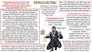 Don't consult humans! Now this will sound strange
and a contradiction, yet seek out its deeper
meaning! What does this mean? The normie who
thinks there is no God, and they are a person of
flesh, will have no Spiritual Discernment, hence
they will not understand the Wordof God.
The mystery and truth are not for Humans, but for
the Sons of God who came down into this Host
body system known in the Bible as a Matrix. They
realize after waking up they are not their
personalities along with their fleshly bodies that
were once not here, now here for a short time, then
gone again. Yet they remain the same. Everything
is backward here. God is real and Humans are not,
Spirit is eternal and the flesh is not. You are Spirit
first and foremost, Not knowing this, many remain in
this lake of fire called Earth- The Womb!
To reveal his Son in me so that I might
preach him among the Gentiles, my
immediate response was not to consult
any human being!- Gal 1:16
Deut 1:39- Moreover, your little ones who
you said would become a prey, and your
sons, who this day have no knowledge of
good or evil, shall enter there, and I will
give it to them and they shall possess it.
You, however, are not in the realm of the flesh but are in the realm
of the Spirit, if indeed the Spirit of God lives in you. And if anyone
does not have the Spirit of Christ, they do not belong to Christ.-
Rom 8:9 This Matrix is designed to keep you away from this truth!
"God is spirit, and his
worshipers must worship
in the Spirit and in
truth."- John 4:24
For the desires of the flesh are
against the Spirit, and the desires of
the Spirit are against the flesh, for
these are opposed to each other, to
keep you from doing the things you
want to do.- Gal 5:17 Seek first the
truth and Kingdom within you then
you will fulfill your desires.
“Very truly I tell you,” Jesus
answered, “before
Abraham was born, I am!”
Before Man you was, you
still are, and forever will be!
Yet God has made everything beautiful for
its own time. He has planted eternity in
the human heart, but even so, people
cannot see the whole scope of God’s
work from beginning to end.- Eccl 3:11
You are eternity in the Human Heart!
"Furthermore, the Eternal
One of Israel does not lie
or change his mind, for
he is not man who
changes his mind."-
1 Sam 15:29
Wake up!!!
 