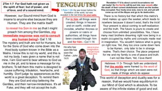 Hebrews 11:3- Through faith we understand
that the worlds were framed by the word of
God, so that things which are seen were not
made of things which do appear.
2Tim 1:7 For God hath not given us
the spirit of fear; but of power, and
of love, and of a sound mind.
However, our Sound mind from God is
insane to anyone else because they are
Human. They are the matrix itself!
to reveal his Son in me so that I might
preach him among the Gentiles, my
immediate response was not to consult
any human being!- Gal 1:16
The mystery and truth are not for Humans, but
for the Sons of God who come down into the
Host body system known in the Bible as a
Matrix. I know this is not my world, and this is
not my body. I was given a name that is not
mine. I am God sent to bear witness to God as
me in the pit, and to leave a message for my
brothers; To tell them this matrix is designed to
cause suffering, tribulation, heartache, and
humility. Don't judge by appearances as this
world is a great deception. To remind them
they are God and stop believing the
Gentiles, and their narrow-mindedness. It's all
Fake, and they will not accept the truth.
There is no history but that which this matrix's
mind makes up upon the seeker, which leads to
nowhere because it doesn’t exist, that's the trick!
Your present is about coming to self-realization
and the truth. The future is yours to create and
choose from unlimited possibilities. Yes, I have
many mad brothers dreaming right now being in a
realm occupied by myths and concepts made real
in imagination. You wouldn't believe what is going
on right now. Yet, they too once came down here
to be Human, only later to be in strange
realms. That's their choice. The place prepared
for me and my family is one of peace and truth.
I am not like them, Yet, I love them!
This world of deception and duality was for a
reason, that we would have equilibrium in
our Mind of God which is absolute. To be
aware of the infinite states of good and evil.
For in him all things were
created: things in heaven
and on earth, visible and
invisible, whether thrones or
powers or rulers or
authorities; all things have
been created through him
and for him.- Col 1:16
He who has
seen Me has
seen the
Father.- John
14:9
Jesus is your
imagination,
and yet more
than this!
1 Peter 1:20- He was known before the
foundation of the world, but was
revealed in the last times for your sake.
Revelation 17:8 is about current incarnations not
yet ready! So the Spirits will be put into new vessels after
the death of their current idols/beasts which are the bodies
they occupied. Your body once was, now is not, and yet will
come up out of the Abyss and go to its destruction.
 