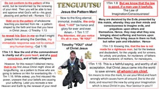 Hold on to the pattern of wholesome
teaching you learned from me - a pattern
shaped by the faith and love that you have
in Christ Jesus.- 2 Timothy 1:13
Do not conform to the pattern of this
world, but be transformed by the renewing
of your mind. Then you will be able to test
and approve what God’s will is—his good,
pleasing and perfect will.- Romans 12:2
Timothy "YOU!" chief
of Christ Jesus
to reveal his Son in me so that I might
preach him among the Gentiles, my
immediate response was not to consult
any human being.- Gal 1:16
Jesus the Pattern Man!
1Tim 1:5 Now the end of the commandment
is charity out of a pure heart, and of a good
conscience, and of faith unfeigned.
1Tim 1:9 Knowing this, that the law is not
made for a righteous man, but for the lawless
and disobedient, for the ungodly and for sinners,
for unholy and profane, for murderers of fathers
and murderers of mothers, for manslayers,
1Tim 1:8 But we know that the law
is good, if a man use it lawfully.
The Law of
Imagination/Consciousness!
Many are deceived by the Evils presented by
this matrix, whereby they use their minds and
consciousness to imagine evils, and
prejudices upon others and
themselves. Hence, they reap what they sow,
bringing about suffering and horrors upon
themselves. They bring Jesus in them no fruit,
but rather pain and tribulation. Hence-
1Tim 1:15 This is a faithful saying, and worthy of all
acceptation, that Christ Jesus came into the world
to save sinners; of whom I am chief.
Sin means to miss the mark, to use yourMind and heart
wrongly which causes harm all around.Die to the old
state, and resurrect the new by using your Imagination
which is Jesus Christ in you. Your Saviour in you!!!
However, for this reason I obtained mercy,
that in me first Jesus Christ might show all
longsuffering, as a pattern to those who are
going to believe on Him for everlasting life - 1
Tim 1:16. While asleep, you first misused His
power, unaware that your beliefs are causing
your suffering. Later you recreate a new
Heaven and Earth by the renewal of your mind!
Now to the King eternal,
immortal, invisible, the only
God, "I AM!" be honor and
glory for ever and ever.
Amen.- 1 Tim 1:17
Pay Attention, did you notice
it's all in man, "IN YOU!"
 