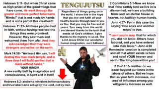 Hebrews 9:11- But when Christ came
as high priest of the good things that
have come, He went through the
greater and more perfect tabernacle
"Minds!" that is not made by hands
and is not a part of this creation!!!
Hebrews 11:13- All these people died
in faith, without having received the
things they were promised.
However, they saw them and
welcomed them from afar. And they
acknowledged that they were
strangers and exiles on the earth.
Mark 14:58- "We heard Him say, 'I will
destroy this man-made temple, and in
three days I will build another that is
made without hands.'"
YOUR MIND!!!
A new reality built by imagination and
consciousness, in Spirit and in truth!
2 Corinthians 5:1-Now we know
that if the earthly tent we live in is
dismantled, we have a building
from God, an eternal house in
heaven, not built by human hands.
"I sent you to reap that for which
you did not labor. Others have
labored, and you have entered
into their labor."- John 4:38
Remember creation is completed
and all that which exists is here
and now! YOUR heaven and
earth- The Kingdom within you!
John 4:37- For in this case the
saying 'One sows and another
reaps' is true.
2 Cor10:15- Neither do we
boast beyond our limits in the
labors of others. But we hope
that as your faith increases, our
area of influence among you
will greatly increase as well.
Regardless of things going on in
the world, I share this in the hope
that you live and fulfill all your
heart's desires through God in you
as You, that you may be free and at
peace. Turn away from this world.
I am blessed thanks to the truth that
awaits all God's children. I give
thanks to the mystery in us all, The
Lord Jesus Christ our wonderful
human imagination, our I AMness!
Hebrews 8:2- and who ministers in the sanctuary
and true tabernacle set up by the Lord, not by man.
 