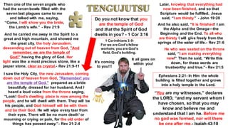 Then one of the seven angels who
had the seven bowls filled with the
seven last plagues came to me
and talked with me, saying,
“Come, I will show you the bride,
the Lamb’s wife.” - Rev 21:9
And he carried me away in the Spirit to a
great and high mountain, and showed me
the great city, the holy Jerusalem,
descending out of heaven from God, "And
remember, we are the temple of
God!" having the glory of God. Her
light was like a most precious stone, like a
jasper stone, clear as crystal.- Rev 21:9-11
I saw the Holy City, the new Jerusalem, coming
down out of heaven from God, "Remember! you
are the temple of God." prepared as a bride
beautifully dressed for her husband. And I
heard a loud voice from the throne saying,
“Look! God’s dwelling place is now among the
people, and he will dwell with them. They will be
his people, and God himself will be with them
and be their God. He will wipe every tear from
their eyes. There will be no more death’ or
mourning or crying or pain, for the old order of
things has passed away.”- Rev 21:2-4
Later, knowing that everything had
now been finished, and so that
Scripture would be fulfilled, Jesus
said, “I am thirsty.” - John 19:28
And he also said, “It is finished! I am
the Alpha and the Omega—the
Beginning and the End. To all who
are thirsty I will give freely from the
springs of the water of life.- Rev 21:6
He who was seated on the throne
said, “I am making everything
new!” Then he said, “Write this
down, for these words are
trustworthy and true.”- Rev 21:5
Do you not know that you
are the temple of God
and that the Spirit of God
dwells in you? - 1 Cor 3:16
1 Corinthians 3:9-
For we are God's fellow
workers; you are God's
field, God's building.
Ephesians 2:21- In Him the whole
building is fitted together and grows
into a holy temple in the Lord.
“You are my witnesses,” declares
the LORD, “and my servant whom I
have chosen, so that you may
know and believe me and
understand that I am he. Before me
no god was formed, nor will there
be one after me.- Isaiah 43:10
It all goes on
within you!
It's coming
to you!!!
 
