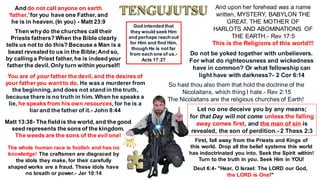 Let no one deceive you by any means;
for that Day will not come unless the falling
away comes first, and the man of sin is
revealed, the son of perdition.- 2 Thess 2:3
And do not call anyone on earth
‘father,’for you have one Father, and
he is in heaven. (In you) - Matt 23:9
Then whydo the churches call their
Priests fathers? When the Bible clearly
tells us not to do this? Because a Man is a
beast revealed to us in the Bible;And so,
by calling a Priest father, he is indeed your
father the devil. Only turn within yourself!
You are of your father the devil, and the desires of
your father you want to do. He was a murderer from
the beginning, and does not stand in the truth,
because there is no truth in him. When he speaks a
lie, he speaks from his own resources, for he is a
liar and the father of it.- John 8:44
Matt 13:38- The field is the world, and the good
seed represents the sons of the kingdom.
The weeds are the sons of the evil one!
The whole human race is foolish and has no
knowledge! The craftsmen are disgraced by
the idols they make, for their carefully
shaped works are a fraud. These idols have
no breath or power.- Jer 10:14
And upon her forehead was a name
written, MYSTERY, BABYLON THE
GREAT, THE MOTHER OF
HARLOTS AND ABOMINATIONS OF
THE EARTH.- Rev 17:5
This is the Religions of this world!!!
Do not be yoked together with unbelievers.
For what do righteousness and wickedness
have in common? Or what fellowship can
light have with darkness?- 2 Cor 6:14
So hast thou also them that hold the doctrine of the
Nicolaitans, which thing I hate.- Rev 2:15
The Nicolaitans are the religious churches of Earth!
First, fall away from the Priests and Kings of
this world. Drop all the belief systems this world
has indoctrinated you into. Seek the Spirit within!
Turn to the truth in you. Seek Him in YOU!
God intended that
they would seek Him
and perhaps reachout
for Him and find Him,
though He is not far
from each one of us.-
Acts 17:27
Deut 6:4- "Hear, O Israel: The LORD our God,
the LORD is One!"
 