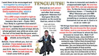 Daniel 7:9- I beheld till the thrones were
cast down, and the Ancient of days did sit,
whose garment was white as snow, and
the hair of his head like the pure wool:-
his throne was like the fiery flame, and his
wheels as burning fire.
I want them to be encouraged and
knit together by strong ties of
love. I want them to have complete
confidence that they understand
God’s mysterious plan, which is
Christ himself !– Col 2:2
The LORD wraps himself in light as
with a garment; he stretches out the
heavens like a tent – Psalm 104:2
Your Body is a garment God wears!!!
He alone is immortal and dwells in
unapproachable light. No one has
ever seen Him, nor can anyone see
Him. To Him be honor and eternal
dominion! Amen.- 1 Timothy 6:16
Why? Because you are HIM!
Many are looking and seeking
something or someone outside of
themselves but we are it, God is in
us as us- wake up!
“All things have been committed to me by
my Father. No one knows the Son except
the Father, and no one knows the Father
except the Son and those to whom the Son
chooses to reveal him.- Matt 11:27
So if someone says, Jesus told them
something, then theymust be the Father, or if
someone says, Father God showed them
something, then theymust be the Son!!!
Remember, you are Dead with Christ and you
are the temple of God and the
Holy Spirit! God loved you first and died for
you, so you may live and become as He is.
Jesus said, you see me you see the Father!
Behold, I have refined you, but not
as silver; I have tested you in the
furnace of affliction.- Isaiah 48:10
Job 23:10 -But he knoweth the way
that I take: when he hath tried me,
I shall come forth as gold.
And just as each person
is destined to die once
and after that comes
judgment- Hebrews 9:27
God gave life to His
creation so He could be
that too, which is YOU!
God will think
in you and from
You in the end!
You are
He!
 