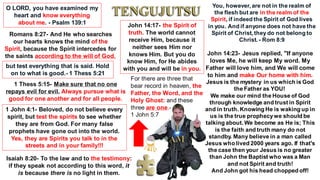 O LORD, you have examined my
heart and know everything
about me. - Psalm 139:1
Romans 8:27- And He who searches
our hearts knows the mind of the
Spirit, because the Spirit intercedes for
the saints according to the will of God.
but test everything that is said. Hold
on to what is good.- 1 Thess 5:21
1 Thess 5:15- Make sure that no one
repays evil for evil. Always pursue what is
good for one another and for all people.
1 John 4:1- Beloved, do not believe every
spirit, but test the spirits to see whether
they are from God. For many false
prophets have gone out into the world.
Yes, they are Spirits you talk to in the
streets and in your family!!!
Isaiah 8:20- To the law and to the testimony:
if they speak not according to this word, it
is because there is no light in them.
You, however, are not in the realm of
the flesh but are in the realm of the
Spirit, if indeed the Spirit of God lives
in you. And if anyone does not have the
Spirit of Christ, they do not belong to
Christ. - Rom 8:9
John 14:17- the Spirit of
truth. The world cannot
receive Him, because it
neither sees Him nor
knows Him. But you do
know Him, for He abides
with you and will be in you.
John 14:23- Jesus replied, "If anyone
loves Me, he will keep My word. My
Father will love him, and We will come
to him and make Our home with him.
Jesus is the mystery in us which is God
the Father as YOU!
We make our mind the House of God
through knowledge and trust in Spirit
and in truth. Knowing He is waking up in
us is the true prophecywe should be
talking about. We become as He is; This
is the faith and truth many do not
standby. Many believe in a man called
Jesus who lived 2000 years ago. If that's
the case then your Jesus is no greater
than John the Baptist who was a Man
and not Spirit and truth!
And John got his head chopped off!
For there are three that
bear record in heaven, the
Father, the Word, and the
Holy Ghost: and these
three are one.-
1 John 5:7
 