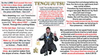 “He's dreaming now,' said Tweedledee:
'and what do you think he's
dreaming about?' Alice said 'Nobody can
guess that.' 'Why, about YOU!' ― Lewis
Carroll, Through the Looking-Glass.
“’In the last days, God says, I will pour
out my Spirit on all people. Your sons
and daughters will prophesy, your
young men will see visions, your old
men will dream dreams.- Acts 2:17
So the LORD God caused the man
to fall into a deep sleep; and while
he was sleeping, he took one of
the man’s ribs and then closed up
the place with flesh.- Gen 2:21
‘I foresaw the Lord always before my
face, For He is at my right hand, that I
may not be shaken.
Therefore my heart rejoiced, and my
tongue was glad; Moreover my flesh
also will rest in hope.
For You will not leave my soul in
Hades, Nor will You allow Your Holy
One to see corruption.
You have made known to me the ways
of life;You will make me full of joy in
Your presence.’- Acts 2:25-28
Wake up, O Lord! Why are You
sleeping? Arise! Do not reject
us forever. - Psalm 44:23
Then the Lord awoke as from
sleep, as a warrior wakes from
the stupor of wine.- Psalm 78:65
Men and brethren, let me speak freely to you
of the patriarch David, that he is both dead
and buried, and his tomb is with us to this
day. Therefore, being a prophet, and knowing
that God had sworn with an oath to him that of
the fruit of his body, according to the flesh,
He would raise up the Christ to sit on his
throne, he, foreseeing this, spoke concerning
the resurrection of the Christ, that His soul
was not left in Hades, nor did His flesh see
corruption. This Jesus God has raised up, of
which we are all witnesses.-Acts 2:29-32
I said, ‘You are My servant.’I have
chosenand notrejected you.Do
not fear,for I am with you; do not be
afraid,for I am your God. I will
strengthenyou;I will surely help
you; I will uphold you with My right
hand of righteousness.Behold,all
who rage againstyou will be ashamed
and disgraced;those who contend
with you will be reduced to nothing
and will perish-41:9-11
 