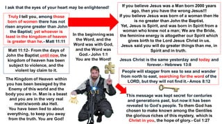 Truly I tell you, among those
born of women there has not
risen anyone greater than John
the Baptist; yet whoever is
least in the kingdom of heaven
is greater than he.- Matt 11:11
If you believe Jesus was a Man born 2000 years
ago, then you have the wrong Jesus!!!
If you believe Jesus was born of a woman then He
is no greater than John the Baptist.
Yet, Jesus is Spirit, and was born in Spirit from a
woman who knew not a man; We are the Bride,
the feminine energy is altogether our Spirit which
gives birth to the Lord Jesus Christ in us.
Jesus said you will do greater things than me, in
Spirit and in truth.
Matt 11:12- From the days of
John the Baptist until now, the
kingdom of heaven has been
subject to violence, and the
violent lay claim to it.
The Kingdom of Heaven within
you has been besieged by the
Enemy of this world and the
body you are in. Man is a beast
and you are in the very real
matrix/womb aka Hell.
You have been lied to about
everything, to keep you away
from the truth. You are God!
Jesus Christ is the same yesterday and today and
forever.- Hebrews 13:8
People will stagger from sea to sea and wander
from north to east, searching for the word of the
LORD, but they will not find it.- Amos 8:12
This message was kept secret for centuries
and generations past, but now it has been
revealed to God’s people. To them God has
chosen to make known among the Gentiles
the glorious riches of this mystery, which is
Christ in you, the hope of glory.- Col 1:27
I ask that the eyes of your heart may be enlightened!
In the beginning was
the Word, and the
Word was with God,
and the Word was
God.- John 1:1
You are the Word!
 