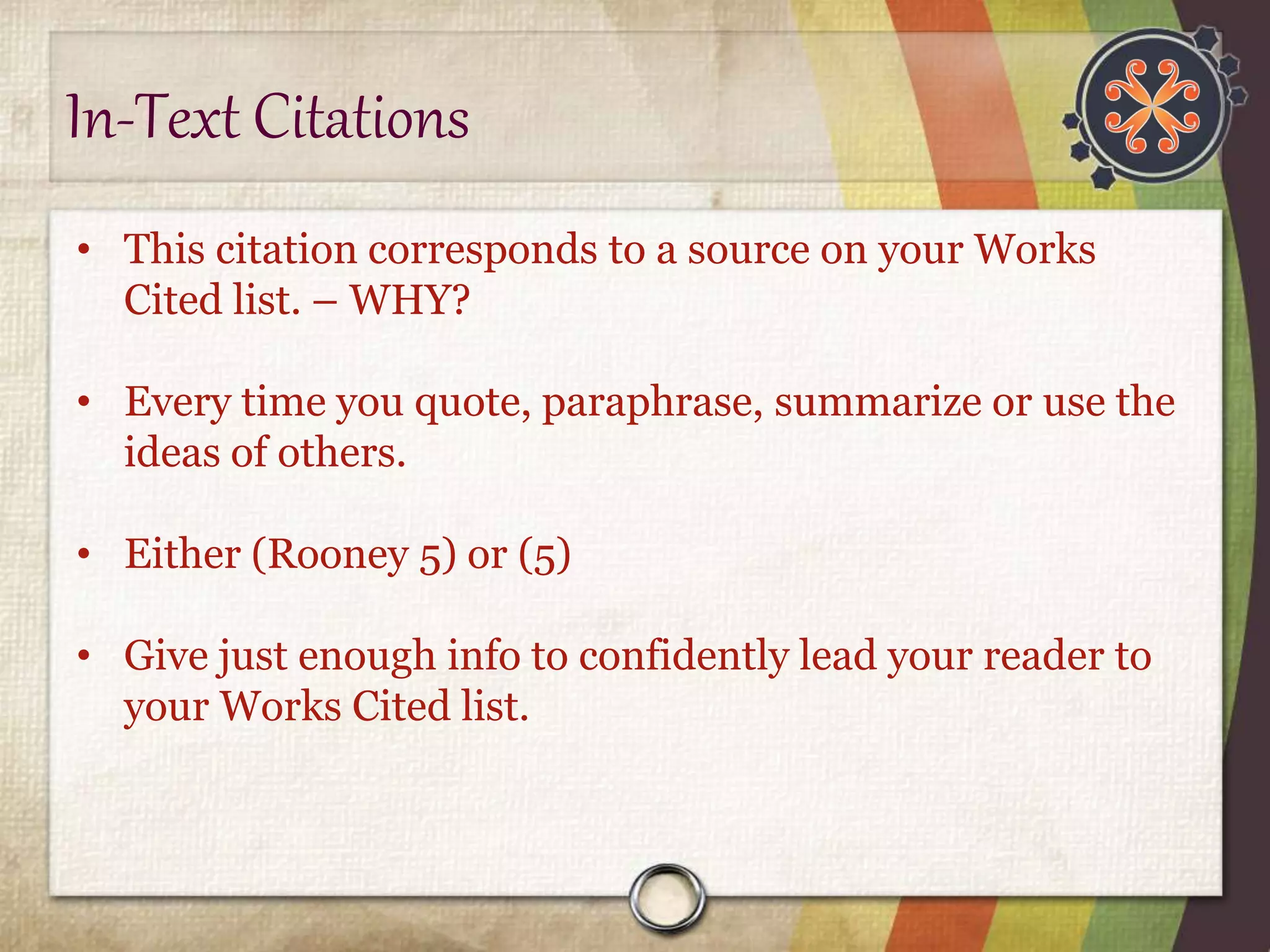 In-Text Citations 
• This citation corresponds to a source on your Works 
Cited list. – WHY? 
• Every time you quote, paraphrase, summarize or use the 
ideas of others. 
• Either (Rooney 5) or (5) 
• Give just enough info to confidently lead your reader to 
your Works Cited list. 
 