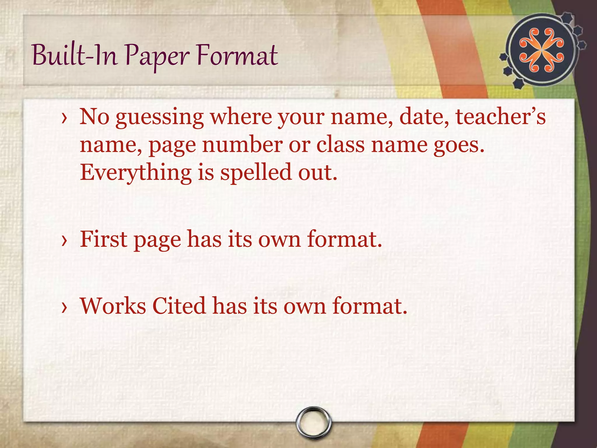 Built-In Paper Format 
› No guessing where your name, date, teacher’s 
name, page number or class name goes. 
Everything is spelled out. 
› First page has its own format. 
› Works Cited has its own format. 
 