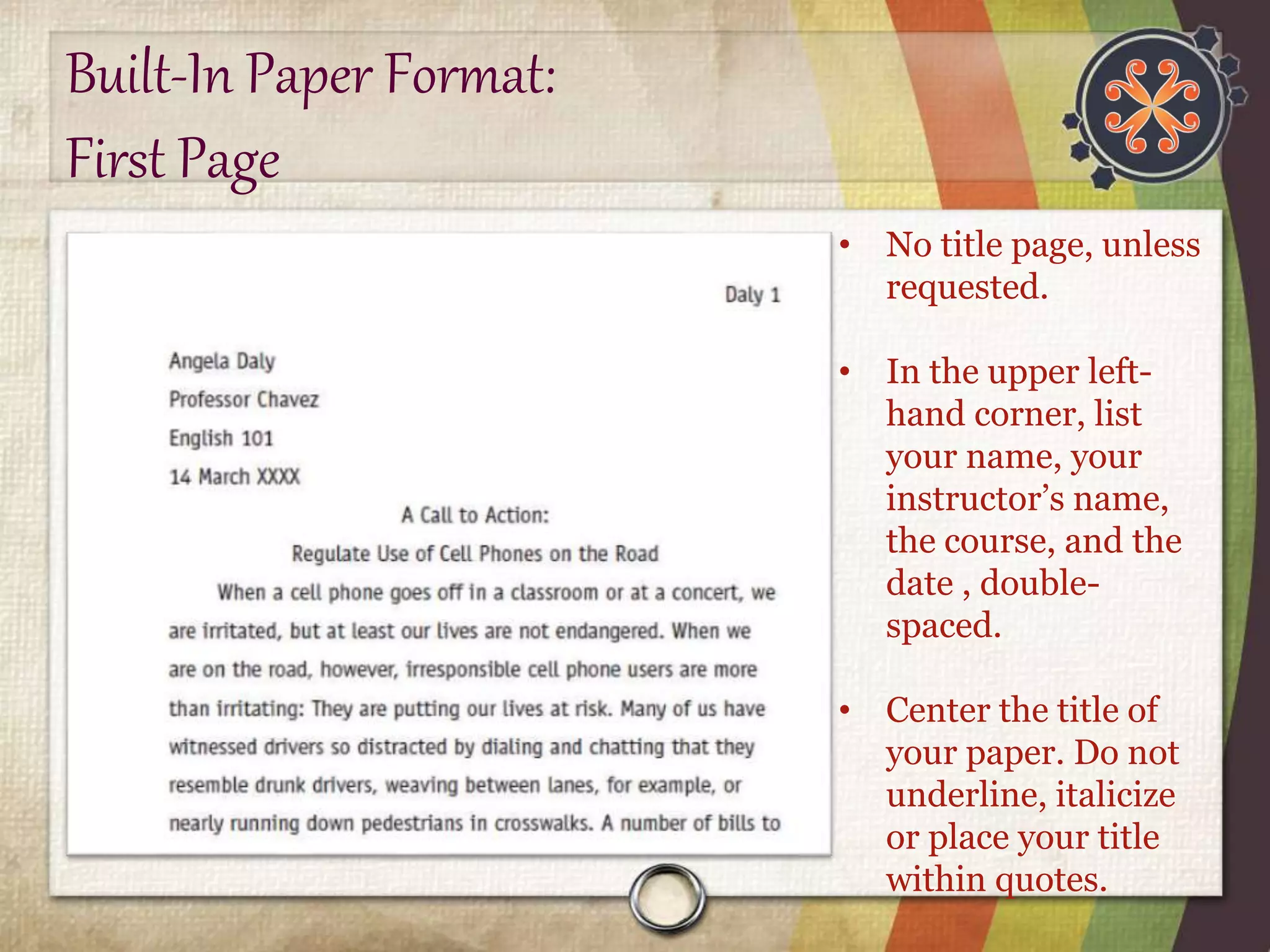 Built-In Paper Format: 
First Page 
• No title page, unless 
requested. 
• In the upper left-hand 
corner, list 
your name, your 
instructor’s name, 
the course, and the 
date , double-spaced. 
• Center the title of 
your paper. Do not 
underline, italicize 
or place your title 
within quotes. 
 