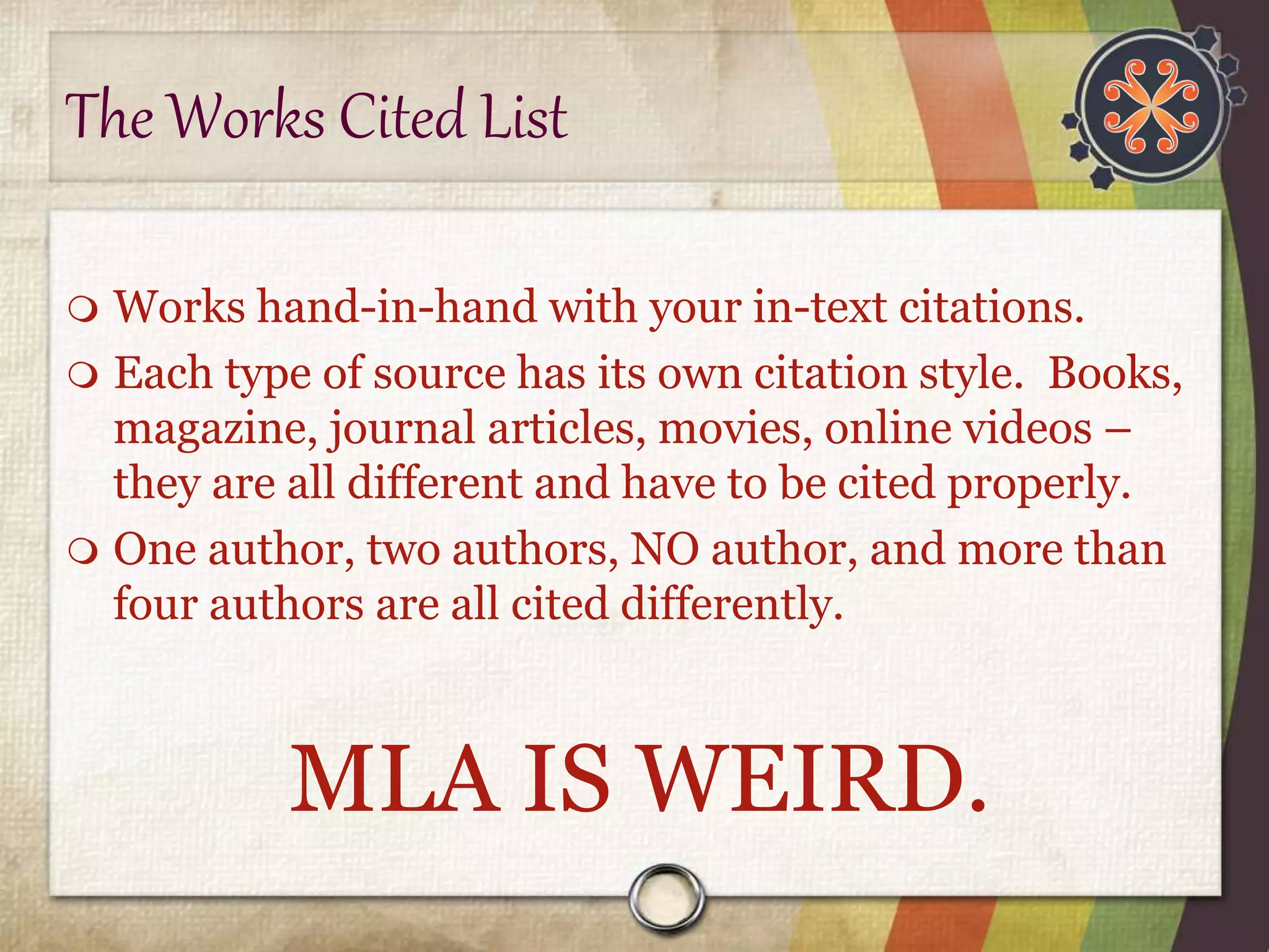 The Works Cited List 
 Works hand-in-hand with your in-text citations. 
 Each type of source has its own citation style. Books, 
magazine, journal articles, movies, online videos – 
they are all different and have to be cited properly. 
 One author, two authors, NO author, and more than 
four authors are all cited differently. 
MLA IS WEIRD. 
 