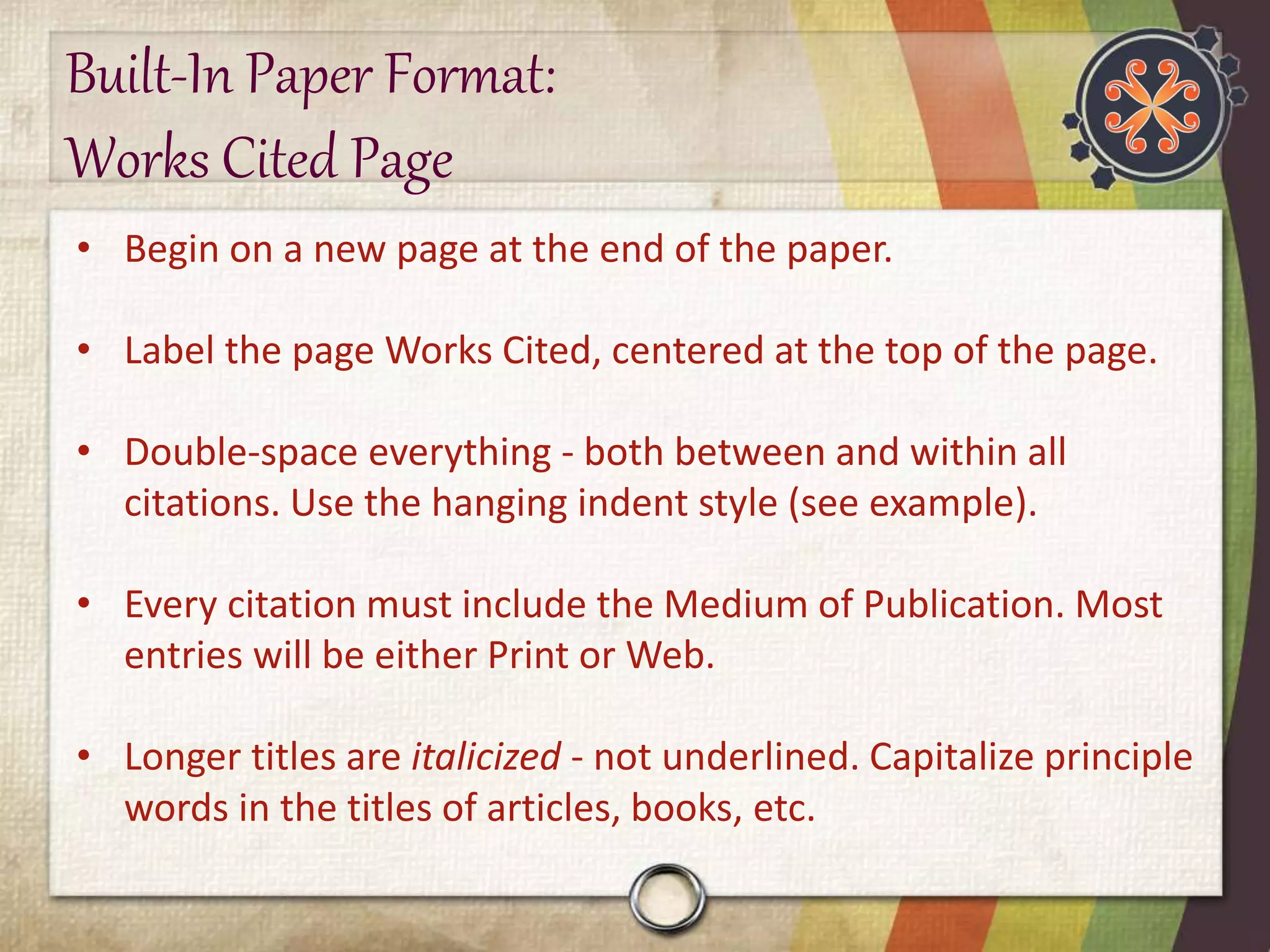 Built-In Paper Format: 
Works Cited Page 
• Begin on a new page at the end of the paper. 
• Label the page Works Cited, centered at the top of the page. 
• Double-space everything - both between and within all 
citations. Use the hanging indent style (see example). 
• Every citation must include the Medium of Publication. Most 
entries will be either Print or Web. 
• Longer titles are italicized - not underlined. Capitalize principle 
words in the titles of articles, books, etc. 
 