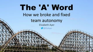 How we broke and fixed
team autonomy
The 'A' Word
Elizabeth Ayer
@ElizAyer
 
