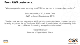 From AWS customers:
“We can operate more securely on AWS than we can in our own data centers.”
Rob Alexander, CIO, Capital One
AWS re:Invent Conference 2015
“The fact that we can rely on the AWS security posture to boost our own security
is really important for our business. AWS does a much better job at security than
we could ever do running a cage in a data center.”
Richard Crowley
Director of Operations, Slack
 