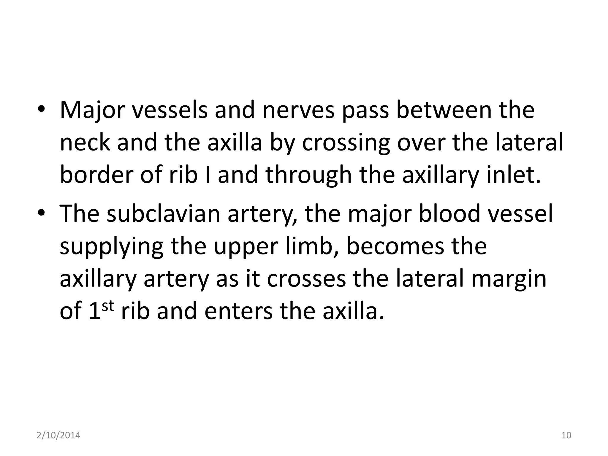 • Major vessels and nerves pass between the
neck and the axilla by crossing over the lateral
border of rib I and through the axillary inlet.
• The subclavian artery, the major blood vessel
supplying the upper limb, becomes the
axillary artery as it crosses the lateral margin
of 1st rib and enters the axilla.

2/10/2014

10

 