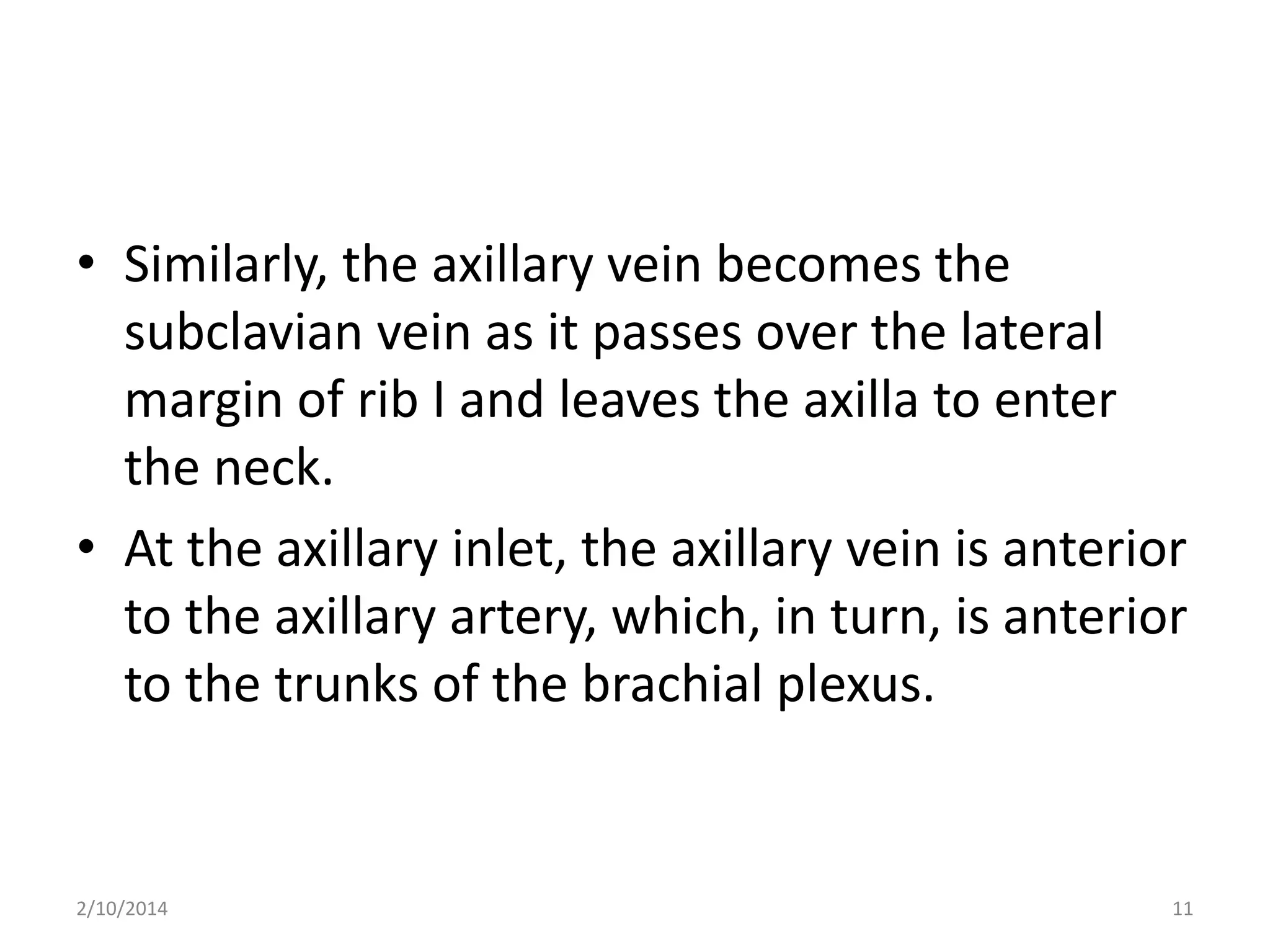 • Similarly, the axillary vein becomes the
subclavian vein as it passes over the lateral
margin of rib I and leaves the axilla to enter
the neck.
• At the axillary inlet, the axillary vein is anterior
to the axillary artery, which, in turn, is anterior
to the trunks of the brachial plexus.

2/10/2014

11

 