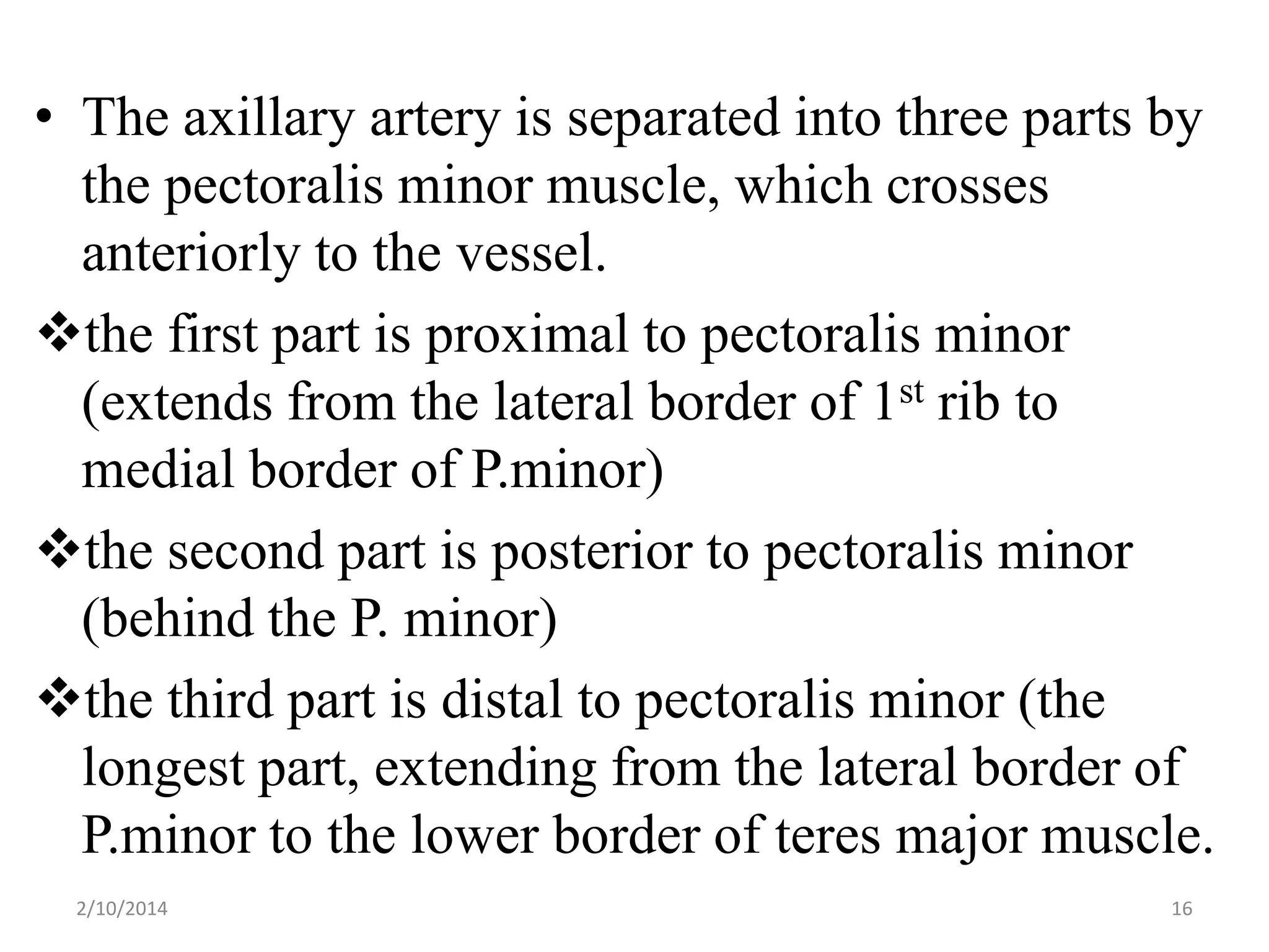 • The axillary artery is separated into three parts by
the pectoralis minor muscle, which crosses
anteriorly to the vessel.
the first part is proximal to pectoralis minor
(extends from the lateral border of 1st rib to
medial border of P.minor)
the second part is posterior to pectoralis minor
(behind the P. minor)
the third part is distal to pectoralis minor (the
longest part, extending from the lateral border of
P.minor to the lower border of teres major muscle.
2/10/2014

16

 