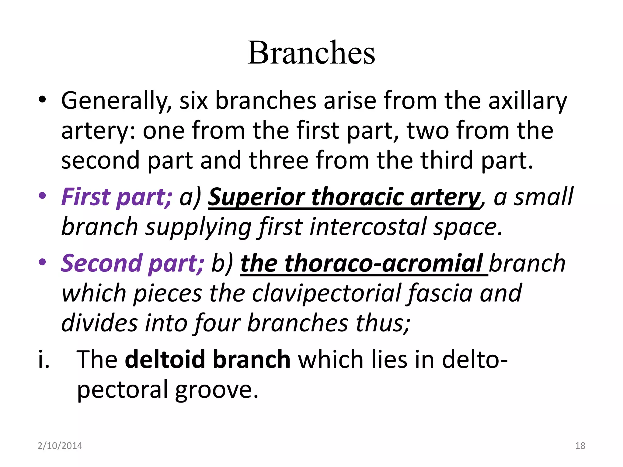 Branches
• Generally, six branches arise from the axillary
artery: one from the first part, two from the
second part and three from the third part.
• First part; a) Superior thoracic artery, a small
branch supplying first intercostal space.
• Second part; b) the thoraco-acromial branch
which pieces the clavipectorial fascia and
divides into four branches thus;
i. The deltoid branch which lies in deltopectoral groove.
2/10/2014

18

 