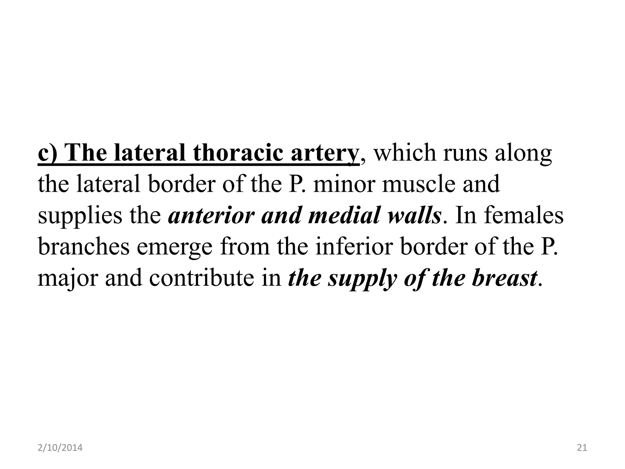 c) The lateral thoracic artery, which runs along
the lateral border of the P. minor muscle and
supplies the anterior and medial walls. In females
branches emerge from the inferior border of the P.
major and contribute in the supply of the breast.

2/10/2014

21

 