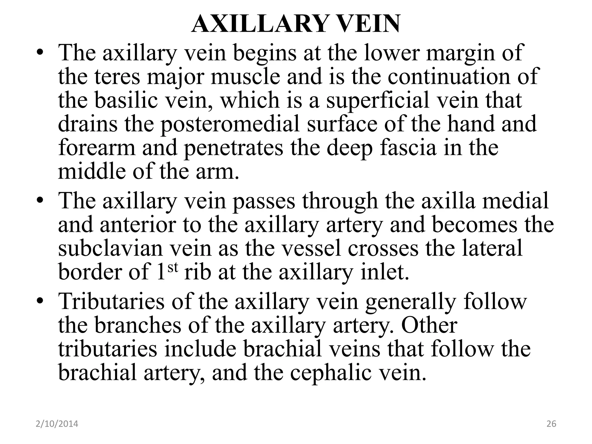 AXILLARY VEIN
• The axillary vein begins at the lower margin of
the teres major muscle and is the continuation of
the basilic vein, which is a superficial vein that
drains the posteromedial surface of the hand and
forearm and penetrates the deep fascia in the
middle of the arm.
• The axillary vein passes through the axilla medial
and anterior to the axillary artery and becomes the
subclavian vein as the vessel crosses the lateral
border of 1st rib at the axillary inlet.
• Tributaries of the axillary vein generally follow
the branches of the axillary artery. Other
tributaries include brachial veins that follow the
brachial artery, and the cephalic vein.
2/10/2014

26

 