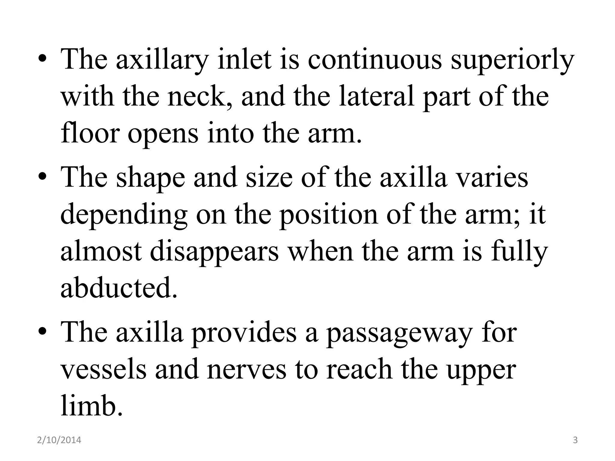 • The axillary inlet is continuous superiorly
with the neck, and the lateral part of the
floor opens into the arm.
• The shape and size of the axilla varies
depending on the position of the arm; it
almost disappears when the arm is fully
abducted.
• The axilla provides a passageway for
vessels and nerves to reach the upper
limb.
2/10/2014

3

 