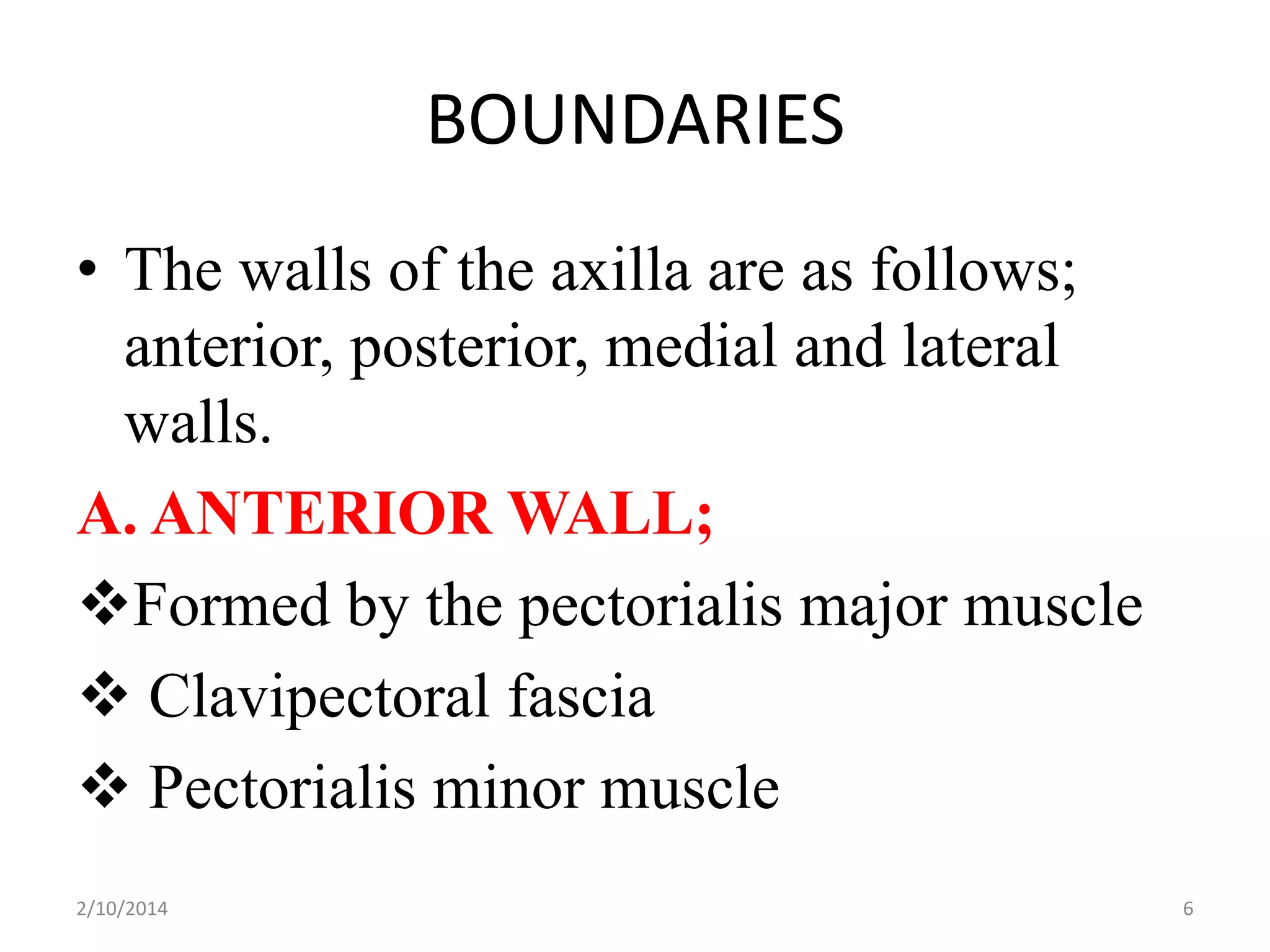 BOUNDARIES
• The walls of the axilla are as follows;
anterior, posterior, medial and lateral
walls.
A. ANTERIOR WALL;
Formed by the pectorialis major muscle
 Clavipectoral fascia
 Pectorialis minor muscle
2/10/2014

6

 
