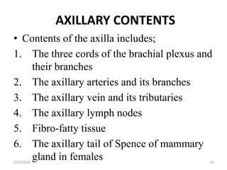 AXILLARY CONTENTS
• Contents of the axilla includes;
1. The three cords of the brachial plexus and
their branches
2. The axillary arteries and its branches
3. The axillary vein and its tributaries
4. The axillary lymph nodes
5. Fibro-fatty tissue
6. The axillary tail of Spence of mammary
gland in females
2/10/2014

14

 