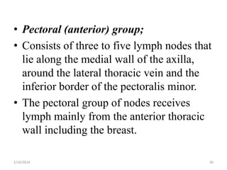 • Pectoral (anterior) group;
• Consists of three to five lymph nodes that
lie along the medial wall of the axilla,
around the lateral thoracic vein and the
inferior border of the pectoralis minor.
• The pectoral group of nodes receives
lymph mainly from the anterior thoracic
wall including the breast.
2/10/2014

30

 