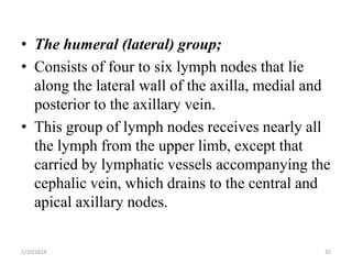 • The humeral (lateral) group;
• Consists of four to six lymph nodes that lie
along the lateral wall of the axilla, medial and
posterior to the axillary vein.
• This group of lymph nodes receives nearly all
the lymph from the upper limb, except that
carried by lymphatic vessels accompanying the
cephalic vein, which drains to the central and
apical axillary nodes.
2/10/2014

32

 