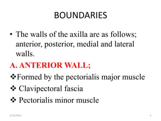 BOUNDARIES
• The walls of the axilla are as follows;
anterior, posterior, medial and lateral
walls.
A. ANTERIOR WALL;
Formed by the pectorialis major muscle
 Clavipectoral fascia
 Pectorialis minor muscle
2/10/2014

6

 