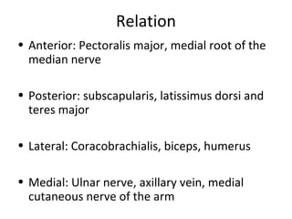 Relation
• Anterior: Pectoralis major, medial root of the
median nerve
• Posterior: subscapularis, latissimus dorsi and
teres major
• Lateral: Coracobrachialis, biceps, humerus
• Medial: Ulnar nerve, axillary vein, medial
cutaneous nerve of the arm
 