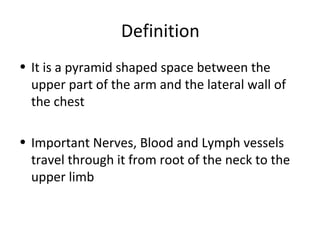 Definition
• It is a pyramid shaped space between the
upper part of the arm and the lateral wall of
the chest
• Important Nerves, Blood and Lymph vessels
travel through it from root of the neck to the
upper limb
 
