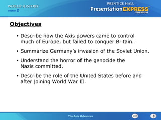 The Axis Advances
Section 2
• Describe how the Axis powers came to control
much of Europe, but failed to conquer Britain.
• Summarize Germany’s invasion of the Soviet Union.
• Understand the horror of the genocide the
Nazis committed.
• Describe the role of the United States before and
after joining World War II.
Objectives
 