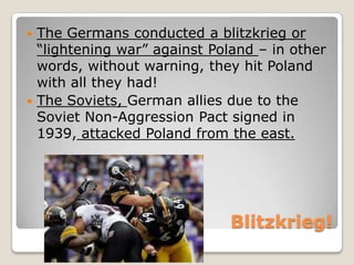 Blitzkrieg!
 The Germans conducted a blitzkrieg or
“lightening war” against Poland – in other
words, without warning, they hit Poland
with all they had!
 The Soviets, German allies due to the
Soviet Non-Aggression Pact signed in
1939, attacked Poland from the east.
 