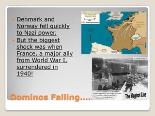Dominos Falling…..
 Denmark and
Norway fell quickly
to Nazi power.
 But the biggest
shock was when
France, a major ally
from World War I,
surrendered in
1940!
 