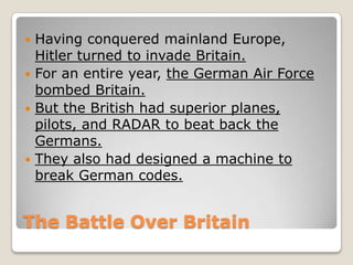 The Battle Over Britain
 Having conquered mainland Europe,
Hitler turned to invade Britain.
 For an entire year, the German Air Force
bombed Britain.
 But the British had superior planes,
pilots, and RADAR to beat back the
Germans.
 They also had designed a machine to
break German codes.
 