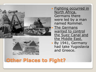 Other Places to Fight?
 Fighting occurred in
North Africa.
Germans there
were led by a man
named Rommel.
 The Germans
wanted to control
the Suez Canal and
the Middle East.
 By 1941, Germany
had take Yugoslavia
and Greece.
 